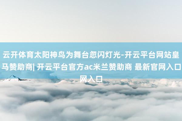 云开体育太阳神鸟为舞台忽闪灯光-开云平台网站皇马赞助商| 开云平台官方ac米兰赞助商 最新官网入口