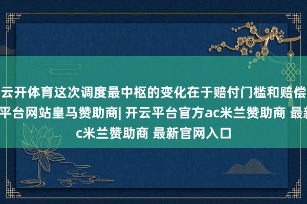 云开体育这次调度最中枢的变化在于赔付门槛和赔偿神情-开云平台网站皇马赞助商| 开云平台官方ac米兰赞助商 最新官网入口