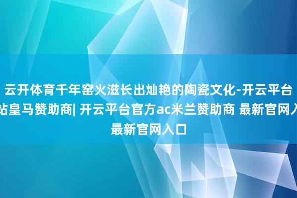 云开体育千年窑火滋长出灿艳的陶瓷文化-开云平台网站皇马赞助商| 开云平台官方ac米兰赞助商 最新官网入口