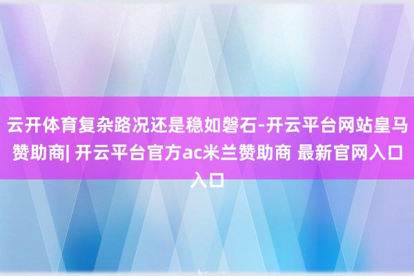 云开体育复杂路况还是稳如磐石-开云平台网站皇马赞助商| 开云平台官方ac米兰赞助商 最新官网入口