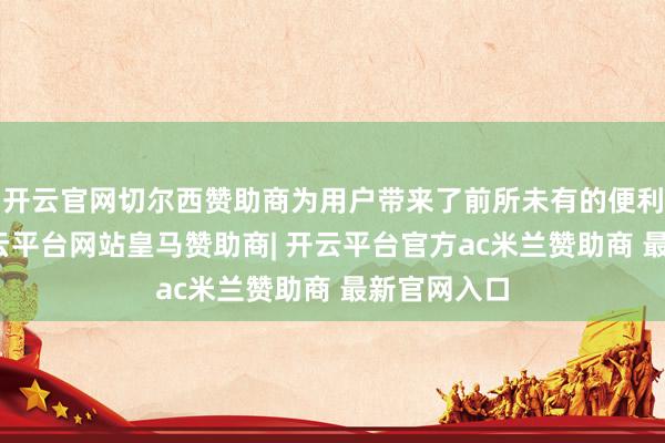开云官网切尔西赞助商为用户带来了前所未有的便利与乐趣-开云平台网站皇马赞助商| 开云平台官方ac米兰赞助商 最新官网入口