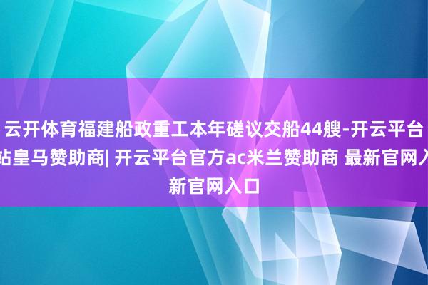 云开体育福建船政重工本年磋议交船44艘-开云平台网站皇马赞助商| 开云平台官方ac米兰赞助商 最新官网入口