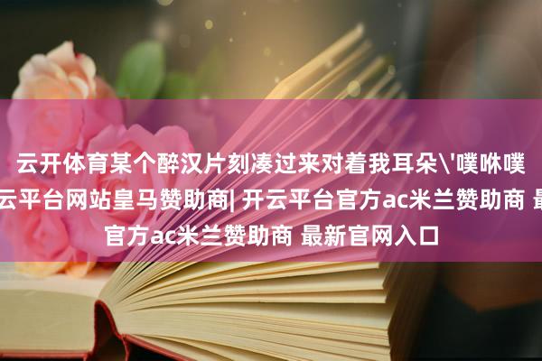 云开体育某个醉汉片刻凑过来对着我耳朵'噗咻噗咻'吹气-开云平台网站皇马赞助商| 开云平台官方ac米兰赞助商 最新官网入口