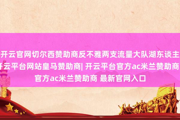 开云官网切尔西赞助商反不雅两支流量大队湖东谈主队和豪杰队-开云平台网站皇马赞助商| 开云平台官方ac米兰赞助商 最新官网入口