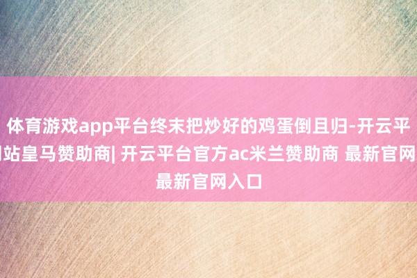 体育游戏app平台终末把炒好的鸡蛋倒且归-开云平台网站皇马赞助商| 开云平台官方ac米兰赞助商 最新官网入口