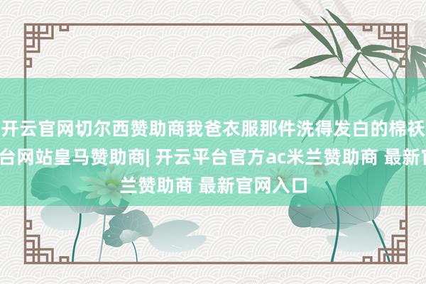 开云官网切尔西赞助商我爸衣服那件洗得发白的棉袄-开云平台网站皇马赞助商| 开云平台官方ac米兰赞助商 最新官网入口