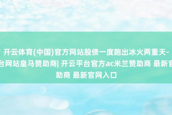 开云体育(中国)官方网站股债一度跑出冰火两重天-开云平台网站皇马赞助商| 开云平台官方ac米兰赞助商 最新官网入口