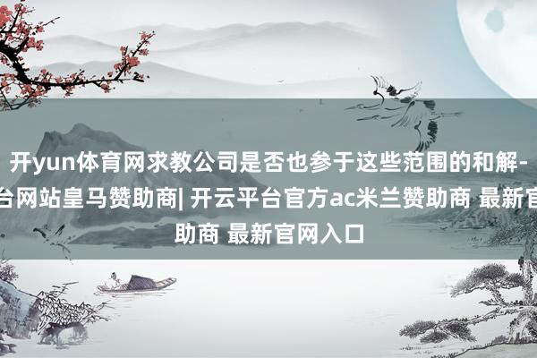 开yun体育网求教公司是否也参于这些范围的和解-开云平台网站皇马赞助商| 开云平台官方ac米兰赞助商 最新官网入口