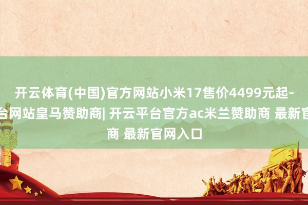 开云体育(中国)官方网站小米17售价4499元起-开云平台网站皇马赞助商| 开云平台官方ac米兰赞助商 最新官网入口
