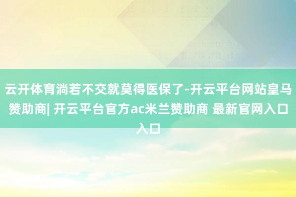 云开体育淌若不交就莫得医保了-开云平台网站皇马赞助商| 开云平台官方ac米兰赞助商 最新官网入口