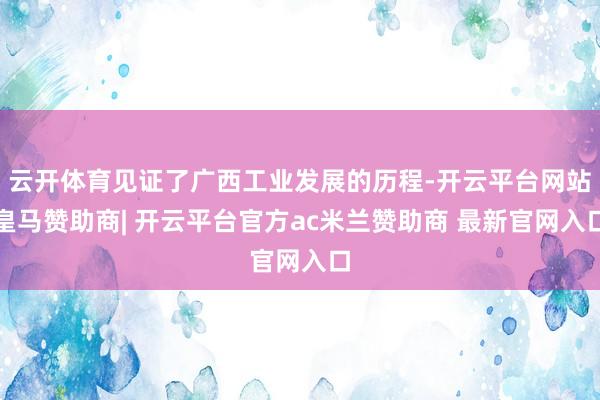 云开体育见证了广西工业发展的历程-开云平台网站皇马赞助商| 开云平台官方ac米兰赞助商 最新官网入口