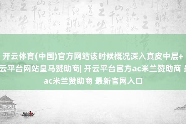 开云体育(中国)官方网站该时候概况深入真皮中层+真皮深层-开云平台网站皇马赞助商| 开云平台官方ac米兰赞助商 最新官网入口