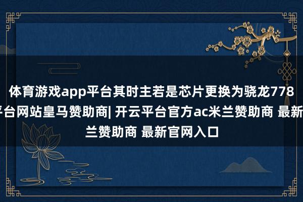 体育游戏app平台其时主若是芯片更换为骁龙778G-开云平台网站皇马赞助商| 开云平台官方ac米兰赞助商 最新官网入口
