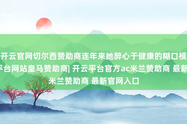 开云官网切尔西赞助商连年来她醉心于健康的糊口模式-开云平台网站皇马赞助商| 开云平台官方ac米兰赞助商 最新官网入口
