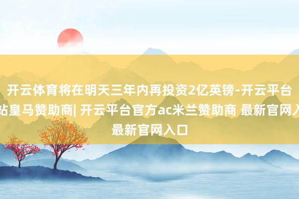 开云体育将在明天三年内再投资2亿英镑-开云平台网站皇马赞助商| 开云平台官方ac米兰赞助商 最新官网入口