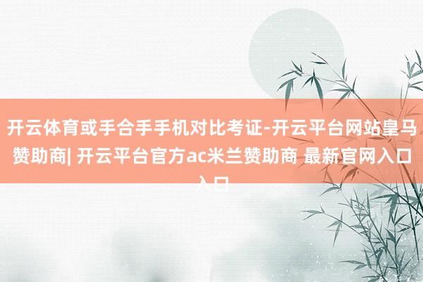 开云体育或手合手手机对比考证-开云平台网站皇马赞助商| 开云平台官方ac米兰赞助商 最新官网入口
