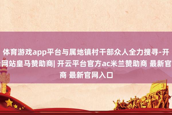 体育游戏app平台与属地镇村干部众人全力搜寻-开云平台网站皇马赞助商| 开云平台官方ac米兰赞助商 最新官网入口