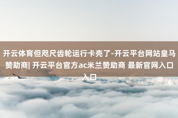 开云体育但咫尺齿轮运行卡壳了-开云平台网站皇马赞助商| 开云平台官方ac米兰赞助商 最新官网入口