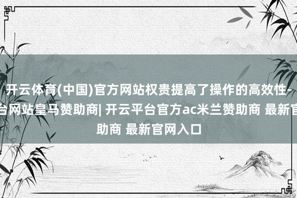 开云体育(中国)官方网站权贵提高了操作的高效性-开云平台网站皇马赞助商| 开云平台官方ac米兰赞助商 最新官网入口