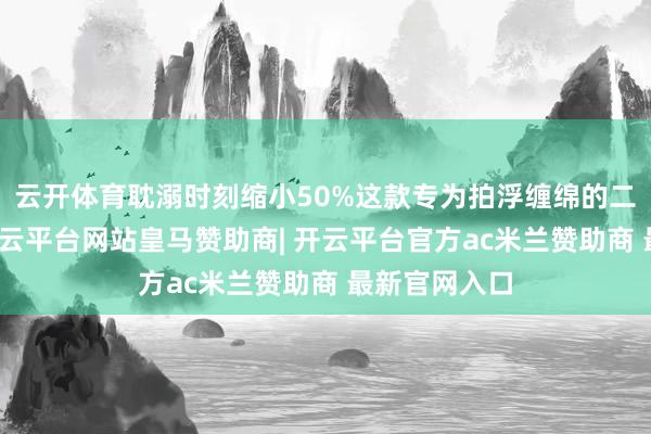 云开体育耽溺时刻缩小50%这款专为拍浮缠绵的二合一家具-开云平台网站皇马赞助商| 开云平台官方ac米兰赞助商 最新官网入口