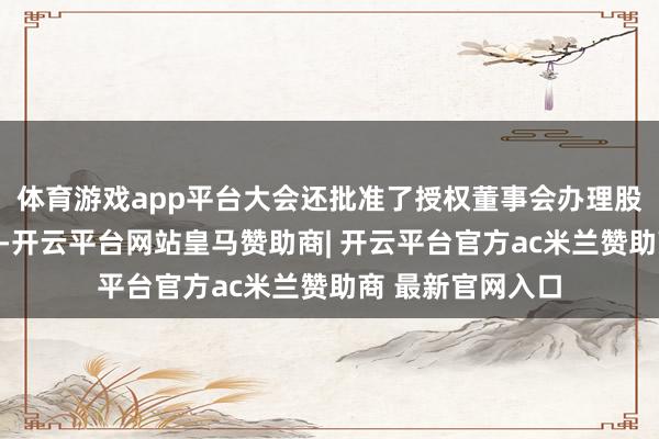 体育游戏app平台大会还批准了授权董事会办理股权激勉干系事宜-开云平台网站皇马赞助商| 开云平台官方ac米兰赞助商 最新官网入口