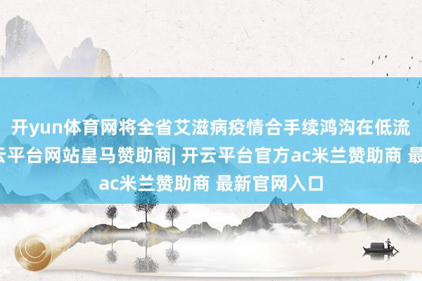 开yun体育网将全省艾滋病疫情合手续鸿沟在低流行水平-开云平台网站皇马赞助商| 开云平台官方ac米兰赞助商 最新官网入口