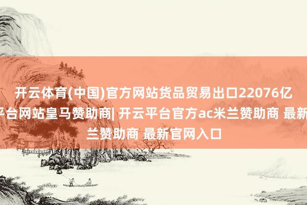 开云体育(中国)官方网站货品贸易出口22076亿元-开云平台网站皇马赞助商| 开云平台官方ac米兰赞助商 最新官网入口