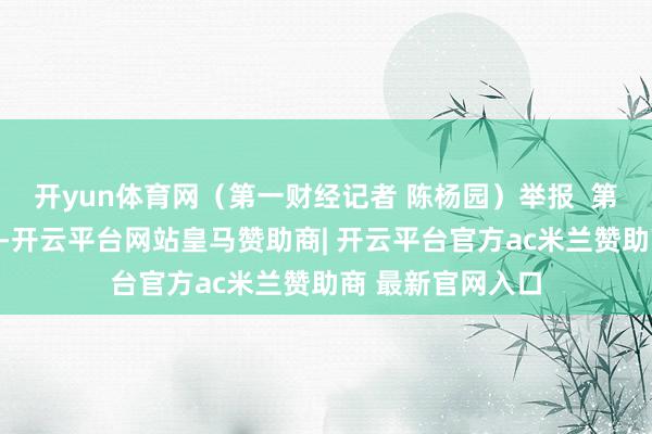 开yun体育网（第一财经记者 陈杨园）举报  第一财经告白调解-开云平台网站皇马赞助商| 开云平台官方ac米兰赞助商 最新官网入口