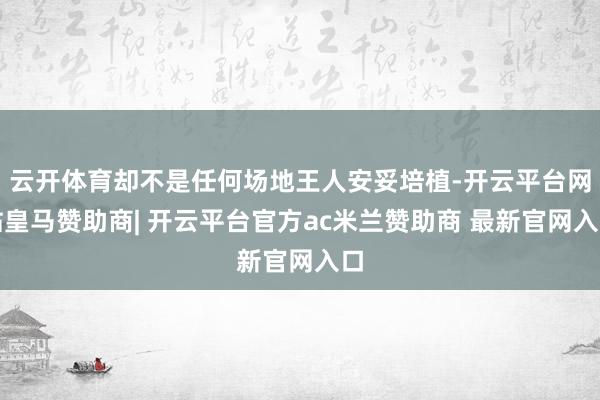 云开体育却不是任何场地王人安妥培植-开云平台网站皇马赞助商| 开云平台官方ac米兰赞助商 最新官网入口