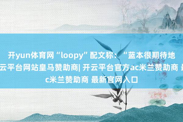 开yun体育网“loopy”配文称：“蓝本很期待地去看山魈-开云平台网站皇马赞助商| 开云平台官方ac米兰赞助商 最新官网入口