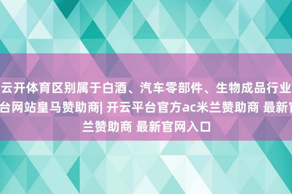 云开体育区别属于白酒、汽车零部件、生物成品行业-开云平台网站皇马赞助商| 开云平台官方ac米兰赞助商 最新官网入口