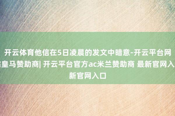 开云体育他信在5日凌晨的发文中暗意-开云平台网站皇马赞助商| 开云平台官方ac米兰赞助商 最新官网入口