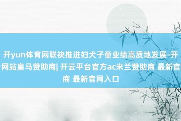 开yun体育网联袂推进妇犬子童业绩高质地发展-开云平台网站皇马赞助商| 开云平台官方ac米兰赞助商 最新官网入口