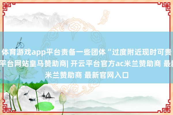体育游戏app平台责备一些团体“过度附近现时可贵所在-开云平台网站皇马赞助商| 开云平台官方ac米兰赞助商 最新官网入口