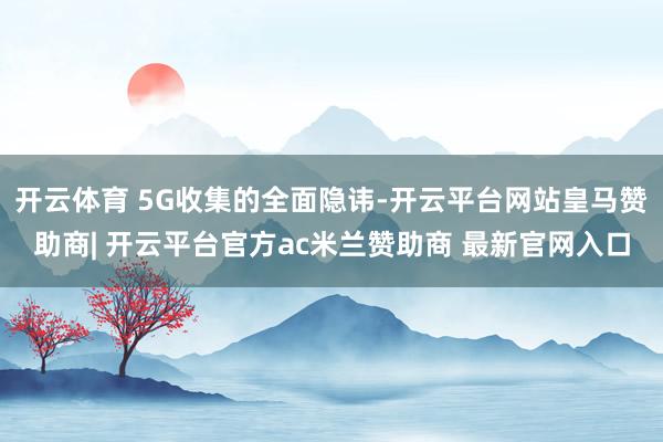 开云体育 5G收集的全面隐讳-开云平台网站皇马赞助商| 开云平台官方ac米兰赞助商 最新官网入口