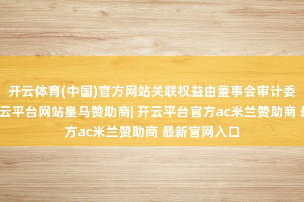 开云体育(中国)官方网站关联权益由董事会审计委员会愚弄-开云平台网站皇马赞助商| 开云平台官方ac米兰赞助商 最新官网入口
