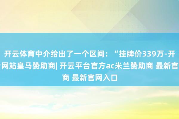 开云体育中介给出了一个区间:“挂牌价339万-开云平台网站皇马赞助商| 开云平台官方ac米兰赞助商 最新官网入口