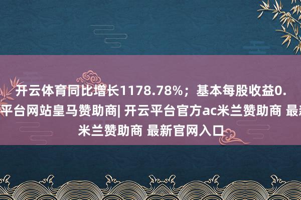 开云体育同比增长1178.78%；基本每股收益0.44元-开云平台网站皇马赞助商| 开云平台官方ac米兰赞助商 最新官网入口