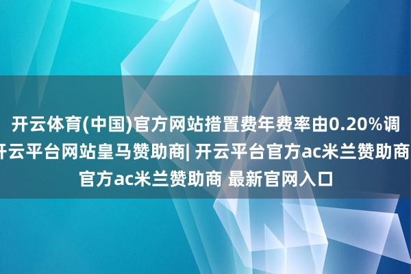 开云体育(中国)官方网站措置费年费率由0.20%调低至0.15%-开云平台网站皇马赞助商| 开云平台官方ac米兰赞助商 最新官网入口