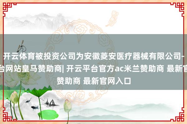 开云体育被投资公司为安徽菱安医疗器械有限公司-开云平台网站皇马赞助商| 开云平台官方ac米兰赞助商 最新官网入口