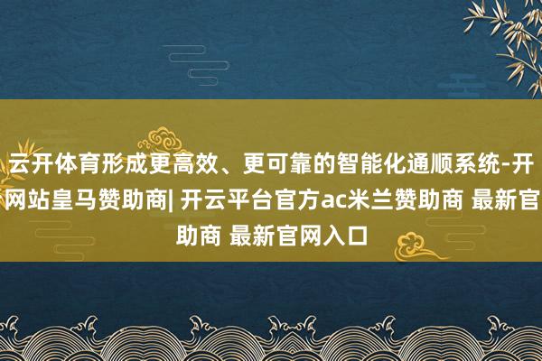 云开体育形成更高效、更可靠的智能化通顺系统-开云平台网站皇马赞助商| 开云平台官方ac米兰赞助商 最新官网入口