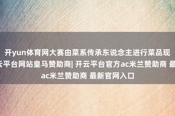 开yun体育网大赛由菜系传承东说念主进行菜品现场训诲-开云平台网站皇马赞助商| 开云平台官方ac米兰赞助商 最新官网入口