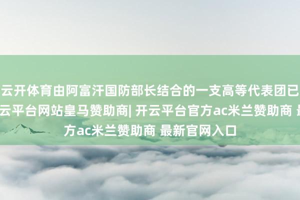 云开体育由阿富汗国防部长结合的一支高等代表团已赶赴多哈-开云平台网站皇马赞助商| 开云平台官方ac米兰赞助商 最新官网入口