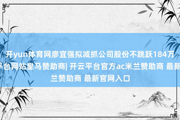 开yun体育网廖宜强拟减抓公司股份不跳跃184万股-开云平台网站皇马赞助商| 开云平台官方ac米兰赞助商 最新官网入口