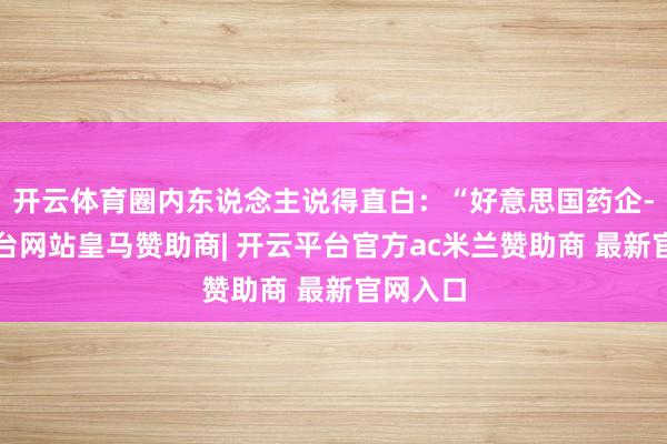开云体育圈内东说念主说得直白：“好意思国药企-开云平台网站皇马赞助商| 开云平台官方ac米兰赞助商 最新官网入口