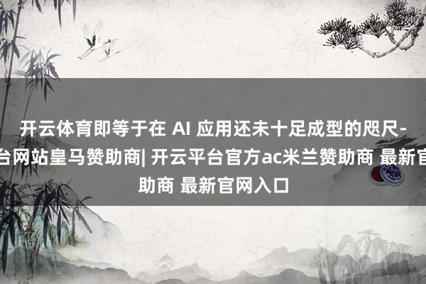 开云体育即等于在 AI 应用还未十足成型的咫尺-开云平台网站皇马赞助商| 开云平台官方ac米兰赞助商 最新官网入口