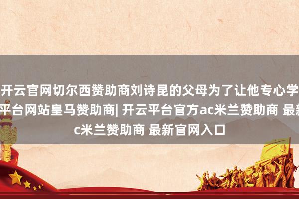 开云官网切尔西赞助商刘诗昆的父母为了让他专心学钢琴-开云平台网站皇马赞助商| 开云平台官方ac米兰赞助商 最新官网入口