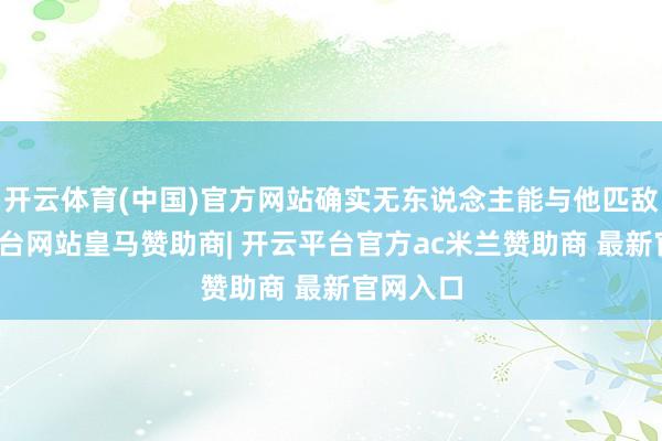 开云体育(中国)官方网站确实无东说念主能与他匹敌-开云平台网站皇马赞助商| 开云平台官方ac米兰赞助商 最新官网入口