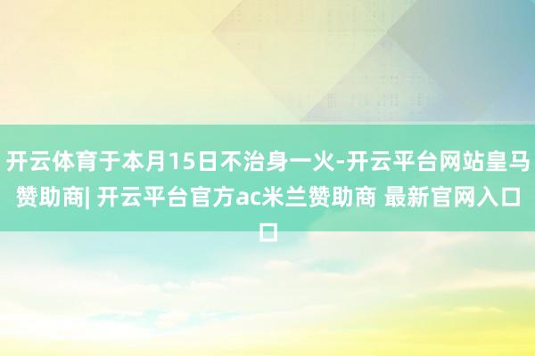 开云体育于本月15日不治身一火-开云平台网站皇马赞助商| 开云平台官方ac米兰赞助商 最新官网入口