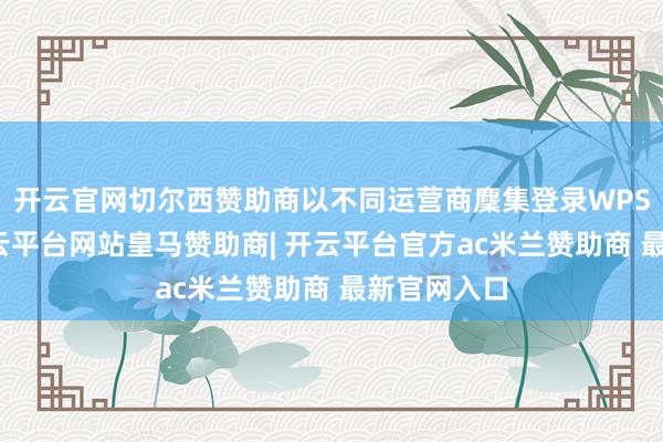 开云官网切尔西赞助商以不同运营商麇集登录WPS云文档-开云平台网站皇马赞助商| 开云平台官方ac米兰赞助商 最新官网入口